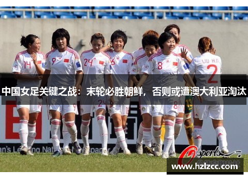 中国女足关键之战：末轮必胜朝鲜，否则或遭澳大利亚淘汰